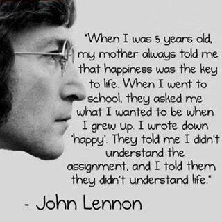 Superimposed over a photo of John Lennon are the words: ''When I was 5 years old, my mother always told me that happiness was the key to life. When I went to school, they asked me what I wanted to be when I grew up. I wrote down 'happy'. They told me I didn't understand the assignment, and I told them they didn't understand life.''