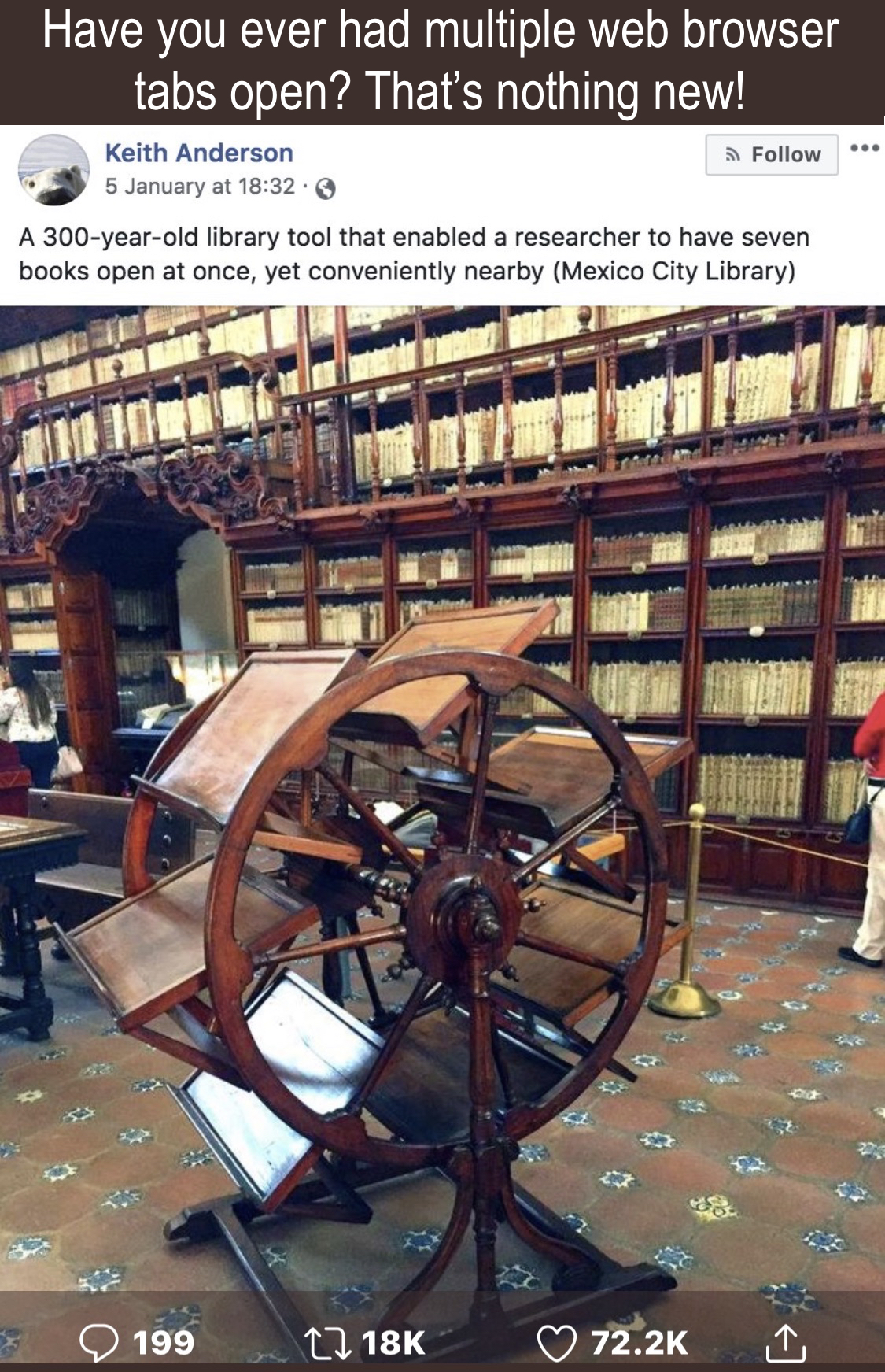 An image with the caption, ''Have you ever had multiple web browser tabs open? That's nothing new! A 300-year-old library tool that enabled a researcher to have seven books open at once, yet conveniently nearby (Mexico City Library)'' The image is of a large object resembling a waterwheel. There are multiple flat surfaces large enough to hold an open book that will rotate in such a way that the user may view any book they rotate in front of them.