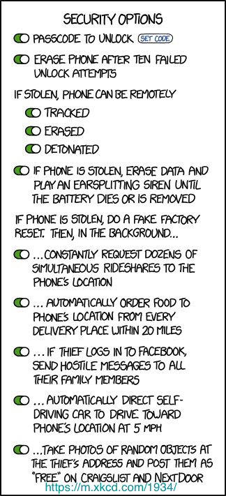 A cartoon of a phone's security options, with all of them set to ''on''. The security options are: passcode to unlock, erase phone after ten failed unlock attempts, if stolen, phone can be remotely tracked, erased, and detonated, if phone is stolen, erase data and play an earsplitting siren until the battery dies or is removed. If phone is stolen, do a fake factory reset. Then, in the background...: ...constantly request dozens of simultaneous rideshares to the phone's location, ...automatically order food to phone's location from every delivery place within 20 miles, ...if thief logs in to Facebook, send hostile messages to all their family members, ...automatically direct self-driving car to drive toward phone's location at 5 mph, ... take photos of random objects at the thief's address and post them as ''free'' on Craigslist and Nextdoor.