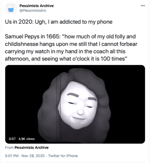Tweet by Pessimists Archive (@PessimistsArc). The tweet says, ''Us in 2020: Ugh, I'm addicted to my phone. Samual Pepys in 1665: 'how much of my folly and childishness hangs upon me still that I cannot forbear carrying my watch in my hand in the coach all this afternoon, and seeing what o'clock it is 100 times.''' Under the text is a black and white photo of an Apple memoji with long, curly hair, a 5-o'clock shadow, and crows feet to signify old age.''
