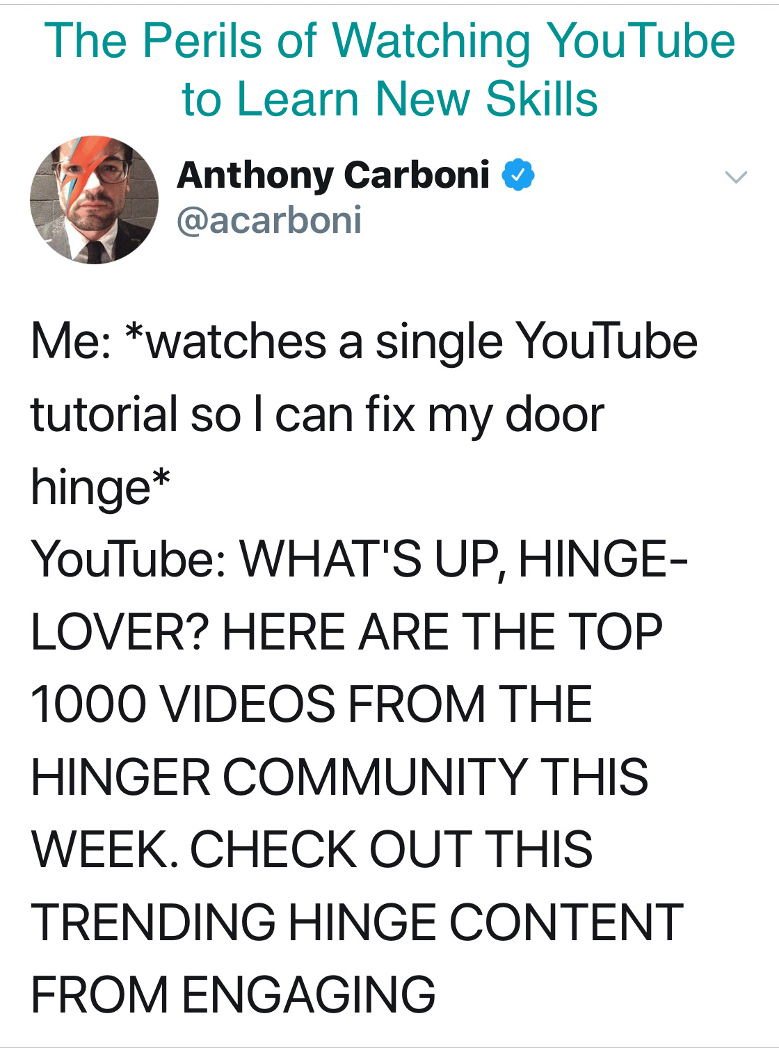 Me: *watches a single YouTube tutorial so I can fix my door hinge* Youtube: WHAT'S UP, HINGE-LOVER? HERE ARE THE TOP 1000 VIDEOS FROM THE HINGER COMMUNITY THIS WEEK. CHECK OUT THIS TRENDING HINGE CONTENT FROM ENGAGING
